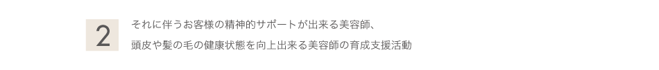 <h2>それに伴うお客様の精神的サポートが出来る美容師、  頭皮や髪の毛の健康状態を向上出来る美容師の育成支援活動</h2>